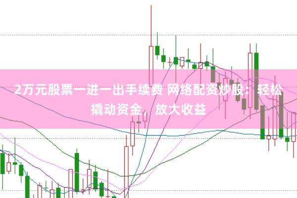 2万元股票一进一出手续费 网络配资炒股：轻松撬动资金，放大收益