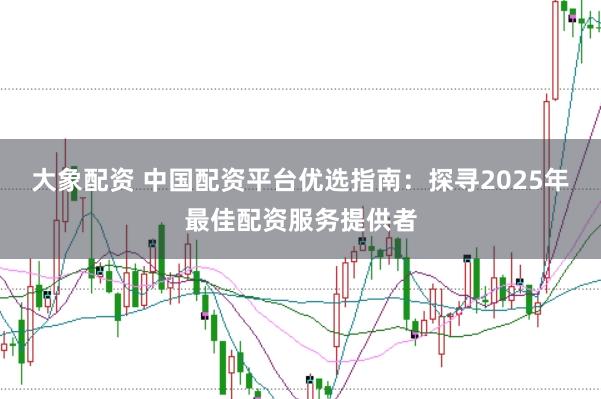 大象配资 中国配资平台优选指南：探寻2025年最佳配资服务提供者