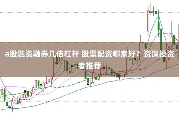 a股融资融券几倍杠杆 股票配资哪家好？资深投资者推荐