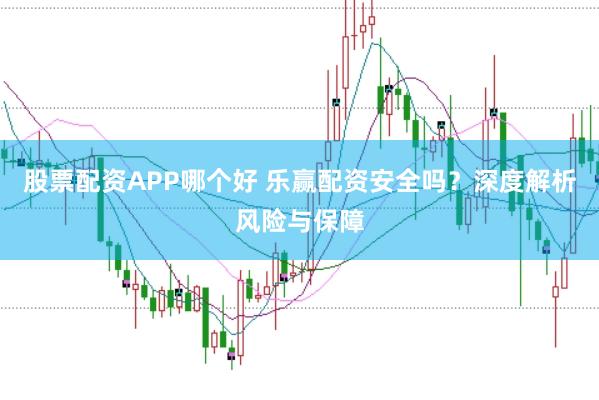 股票配资APP哪个好 乐赢配资安全吗？深度解析风险与保障