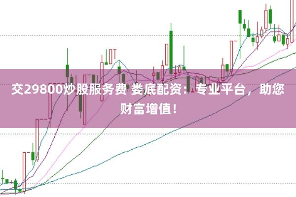 交29800炒股服务费 娄底配资：专业平台，助您财富增值！