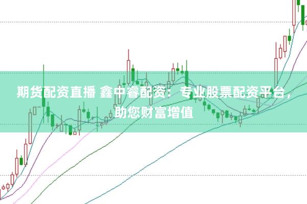 期货配资直播 鑫中睿配资：专业股票配资平台，助您财富增值