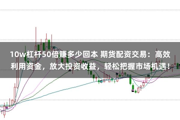 10w杠杆50倍赚多少回本 期货配资交易：高效利用资金，放大投资收益，轻松把握市场机遇！
