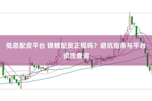 低息配资平台 锦鲤配资正规吗？避坑指南与平台资质查询