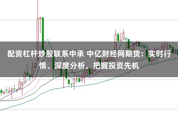 配资杠杆炒股联系中承 中亿财经网期货：实时行情、深度分析，把握投资先机