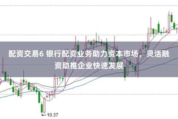 配资交易6 银行配资业务助力资本市场，灵活融资助推企业快速发展