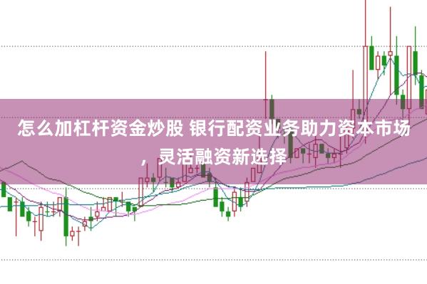 怎么加杠杆资金炒股 银行配资业务助力资本市场，灵活融资新选择