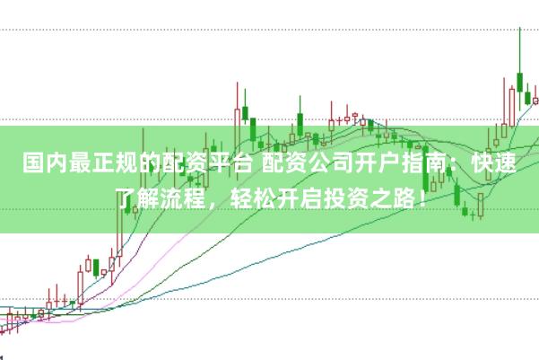 国内最正规的配资平台 配资公司开户指南：快速了解流程，轻松开启投资之路！