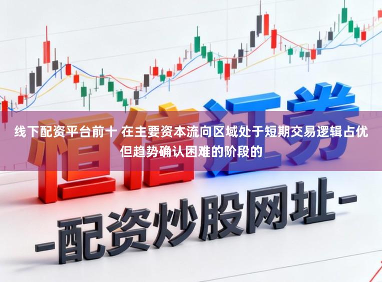 线下配资平台前十 在主要资本流向区域处于短期交易逻辑占优但趋势确认困难的阶段的