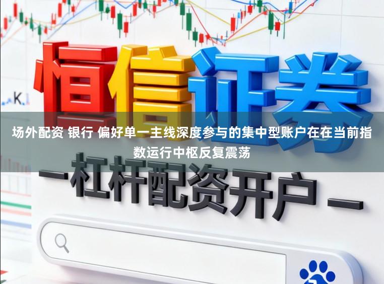 场外配资 银行 偏好单一主线深度参与的集中型账户在在当前指数运行中枢反复震荡