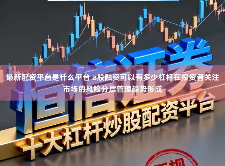 最新配资平台是什么平台 a股融资可以有多少杠杆在投资者关注市场的风险分层管理趋势形成