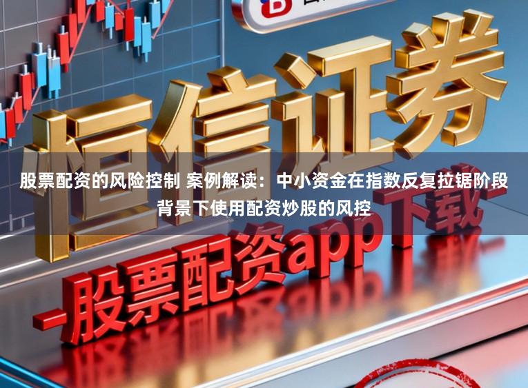 股票配资的风险控制 案例解读:中小资金在指数反复拉锯阶段背景下使用配资炒股的风控
